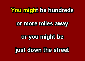You might be hundreds
or more miles away

or you might be

just down the street