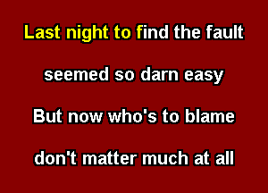 Last night to find the fault
seemed so darn easy
But now who's to blame

don't matter much at all