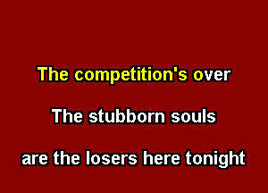 The competition's over

The stubborn souls

are the losers here tonight