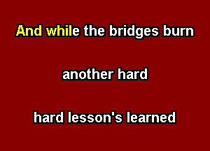 And while the bridges burn

another hard

hard lesson's learned