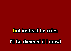 but instead he cries

I'll be damned if I crawl