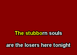 The stubborn souls

are the losers here tonight