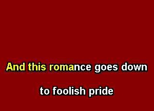 And this romance goes down

to foolish pride