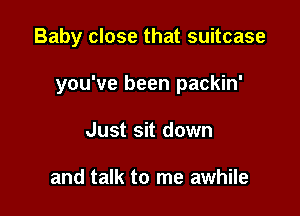 Baby close that suitcase

you've been packin'

Just sit down

and talk to me awhile