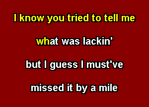 I know you tried to tell me

what was lackin'

but I guess I must've

missed it by a mile