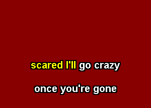 scared I'll go crazy

once you're gone