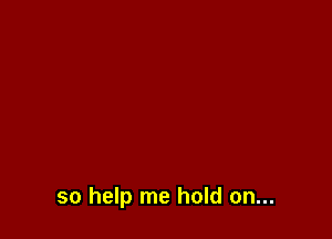 so help me hold on...