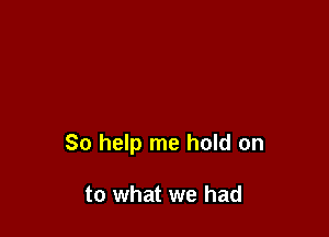 So help me hold on

to what we had