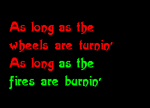 As long as the
wheels are furoio'

As long as the
fires are buroio'