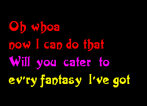 0b whoa
now 1 can do that

Will you cater to
eV'ry fantasy I'Ve got