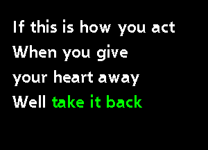 If this is how you act

When you give
your heart away
Well take it back