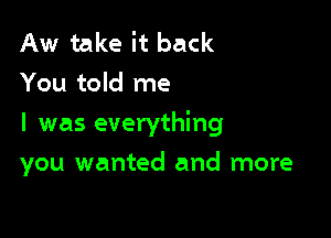 Aw take it back
You told me

I was everything

you wanted and more