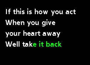 If this is how you act

When you give
your heart away
Well take it back