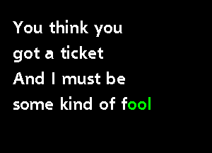 You think you

got a ticket
And I must be
some kind of fool