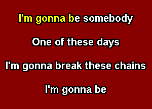 I'm gonna be somebody

One of these days
I'm gonna break these chains

I'm gonna be