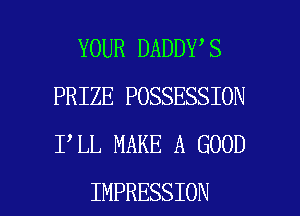 YOUR DADDY S
PRIZE POSSESSION
I LL MAKE A GOOD

IMPRESSION l