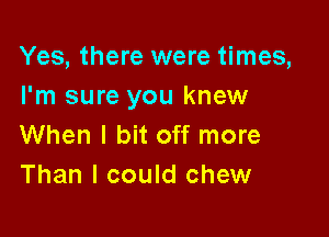 Yes, there were times,
I'm sure you knew

When I bit off more
Than I could chew