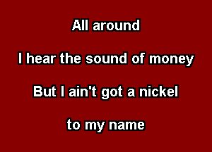 All around

I hear the sound of money

But I ain't got a nickel

to my name