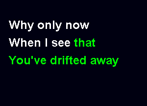 Why only now
When I see that

You've drifted away