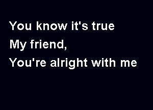 You know it's true
My friend,

You're alright with me