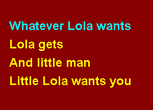 Whatever Lola wants
Lola gets

And little man
Little Lola wants you