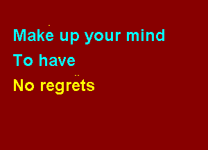 Mam up your mind
To have

No regre'ts