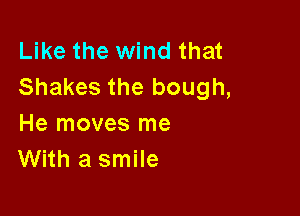 Like the wind that
Shakes the bough,

He moves me
With a smile