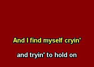 And I find myself cryin'

and tryin' to hold on