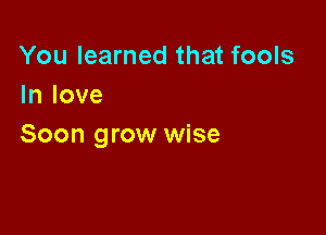You learned that fools
In love

Soon grow wise