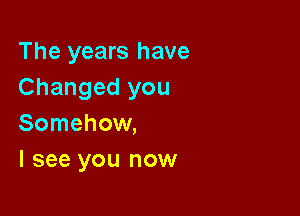 The years have
Changed you

Somehow,
I see you now