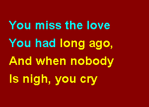 You miss the love
You had long ago,

And when nobody
ls nigh, you cry