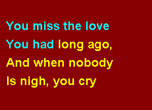 You miss the love
You had long ago,

And when nobody
ls nigh, you cry