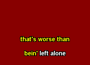 that's worse than

bein' left alone