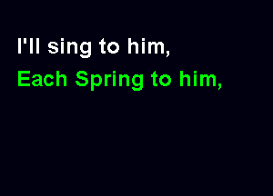 I'll sing to him,
Each Spring to him,