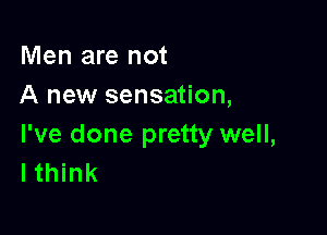 Men are not
A new sensation,

I've done pretty well,
I think