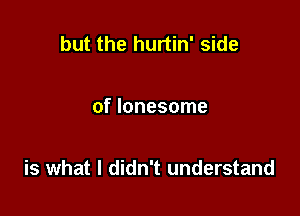 but the hurtin' side

of lonesome

is what I didn't understand