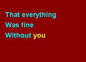 That everything
Was fine

Without you