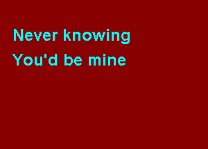 Never knowing
You'd be mine