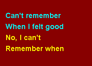 Can't remember
When I felt good

No, I can't
Remember when