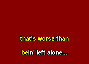 that's worse than

bein' left alone...