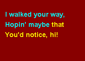 I walked your way,
Hopin' maybe that

You'd notice, hi!