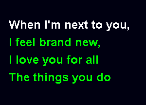 When I'm next to you,
Ifeel brand new,

I love you for all
The things you do