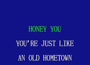 HONEY YOU

YOU RE JUST LIKE
AN OLD HOMETOWN