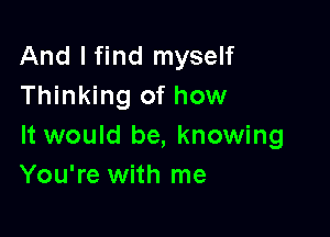 And I find myself
Thinking of how

It would be, knowing
You're with me