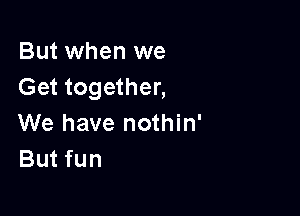 But when we
Get together,

We have nothin'
But fun