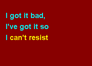 I got it bad,
I've got it so

I can't resist