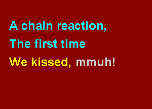 A chain reaction,
The first time

We kissed, mmuh!