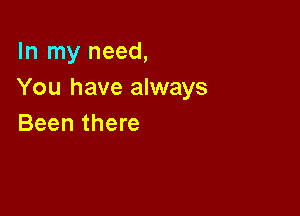 In my need,
You have always

Been there