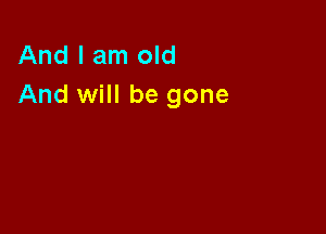 And I am old
And will be gone