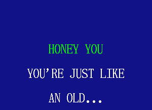 HONEY YOU

YOU RE JUST LIKE
AN OLD...